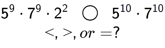 A LaTex expression showing 5 to the power of 9 times 7 to the power of 9 times 2 to the power of 2 \;\; \bigcirc \;\;5 to the power of 10 times 7 to the power of 10 \\<, >, or = ?