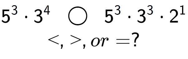 A LaTex expression showing 5 to the power of 3 times 3 to the power of 4 \;\; \bigcirc \;\;5 to the power of 3 times 3 to the power of 3 times 2 to the power of 1 \\<, >, or = ?
