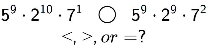 A LaTex expression showing 5 to the power of 9 times 2 to the power of 10 times 7 to the power of 1 \;\; \bigcirc \;\;5 to the power of 9 times 2 to the power of 9 times 7 to the power of 2 \\<, >, or = ?
