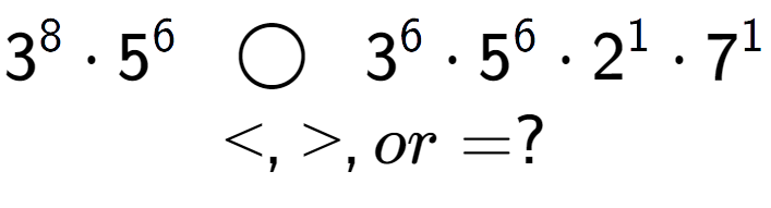 A LaTex expression showing 3 to the power of 8 times 5 to the power of 6 \;\; \bigcirc \;\;3 to the power of 6 times 5 to the power of 6 times 2 to the power of 1 times 7 to the power of 1 \\<, >, or = ?