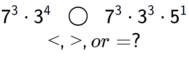 A LaTex expression showing 7 to the power of 3 times 3 to the power of 4 \;\; \bigcirc \;\;7 to the power of 3 times 3 to the power of 3 times 5 to the power of 1 \\<, >, or = ?