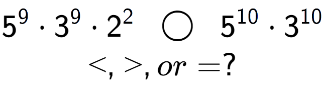 A LaTex expression showing 5 to the power of 9 times 3 to the power of 9 times 2 to the power of 2 \;\; \bigcirc \;\;5 to the power of 10 times 3 to the power of 10 \\<, >, or = ?