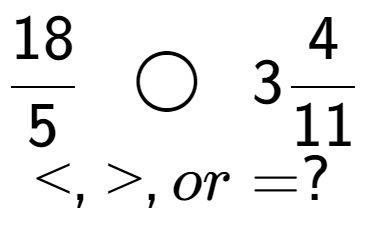 A LaTex expression showing 18 over 5 \;\; \bigcirc \;\;34 over 11 \\<, >, or = ?