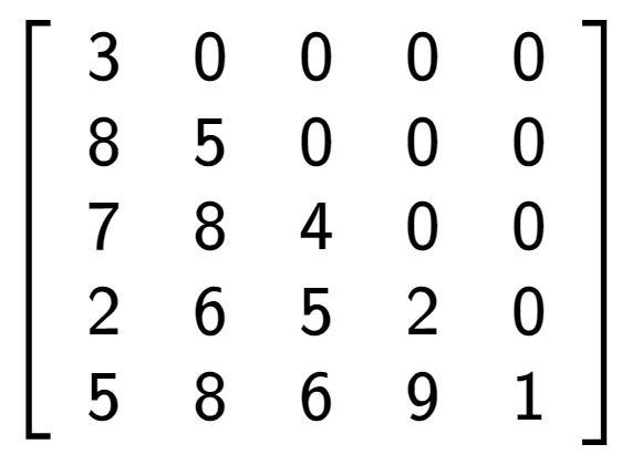 A LaTex expression showing \left[ {\begin{array} {ccccc} 3 & 0 & 0 & 0 & 0 \\ 8 & 5 & 0 & 0 & 0 \\ 7 & 8 & 4 & 0 & 0 \\ 2 & 6 & 5 & 2 & 0 \\ 5 & 8 & 6 & 9 & 1 \end{array} } \right]