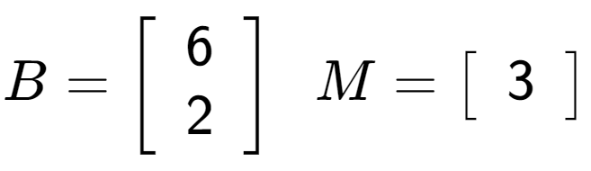 A LaTex expression showing B = \left[ {\begin{array} {cc} 6 \\ 2 \end{array} } \right] \;\; M = \left[ {\begin{array} {c} 3 \end{array} } \right]