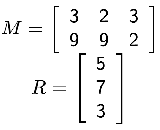 A LaTex expression showing M = \left[ {\begin{array} {cc} 3 & 2 & 3 \\ 9 & 9 & 2 \end{array} } \right]\\R = \left[ {\begin{array} {ccc} 5 \\ 7 \\ 3 \end{array} } \right]
