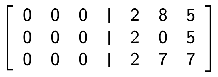 A LaTex expression showing \left[ {\begin{array} {cccc} 0 & 0 & 0 & \vert & 2 & 8 & 5 \\ 0 & 0 & 0 & \vert & 2 & 0 & 5 \\ 0 & 0 & 0 & \vert & 2 & 7 & 7 \end{array} } \right]