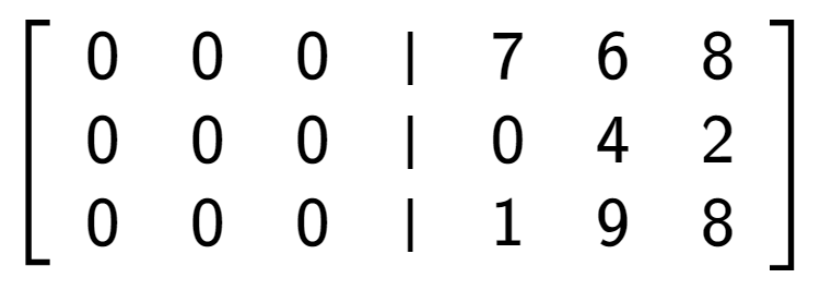 A LaTex expression showing \left[ {\begin{array} {cccc} 0 & 0 & 0 & \vert & 7 & 6 & 8 \\ 0 & 0 & 0 & \vert & 0 & 4 & 2 \\ 0 & 0 & 0 & \vert & 1 & 9 & 8 \end{array} } \right]