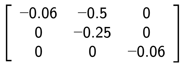 A LaTex expression showing \left[ {\begin{array} {ccc} -0.06 & -0.5 & 0 \\ 0 & -0.25 & 0 \\ 0 & 0 & -0.06 \end{array} } \right]