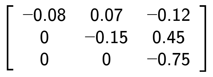 A LaTex expression showing \left[ {\begin{array} {ccc} -0.08 & 0.07 & -0.12 \\ 0 & -0.15 & 0.45 \\ 0 & 0 & -0.75 \end{array} } \right]