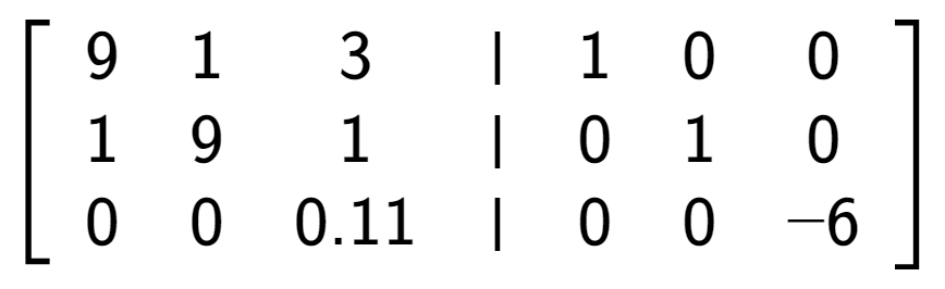A LaTex expression showing \left[ {\begin{array} {cccc} 9 & 1 & 3 & \vert & 1 & 0 & 0 \\ 1 & 9 & 1 & \vert & 0 & 1 & 0 \\ 0 & 0 & 0.11 & \vert & 0 & 0 & -6 \end{array} } \right]