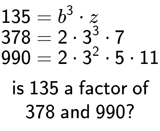 A LaTex expression showing \begin{align*}135 &= b to the power of 3 times z\\[-0.5em]378 &= 2 times 3 to the power of 3 times 7\\[-0.5em]990 &= 2 times 3 to the power of 2 times 5 times 11\end{align*}\\\\ \textsf{is }135\textsf{ a factor of}\\378\textsf{ and }990?