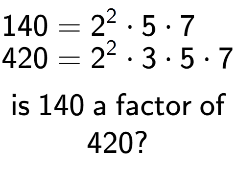 A LaTex expression showing \begin{align*}140 &= 2 to the power of 2 times 5 times 7\\[-0.5em]420 &= 2 to the power of 2 times 3 times 5 times 7\end{align*}\\\\ \textsf{is }140\textsf{ a factor of}\\420?