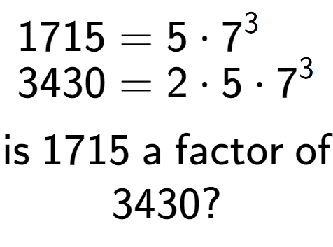 A LaTex expression showing \begin{align*}1715 &= 5 times 7 to the power of 3 \\[-0.5em]3430 &= 2 times 5 times 7 to the power of 3 \end{align*}\\\\ \textsf{is }1715\textsf{ a factor of}\\3430?