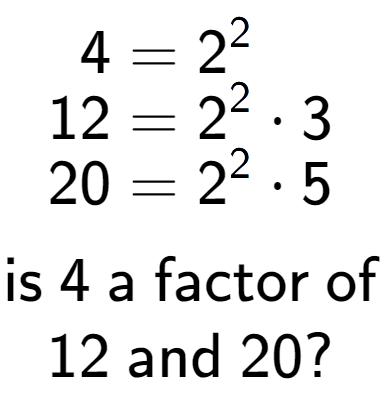 A LaTex expression showing \begin{align*}4 &= 2 to the power of 2 \\[-0.5em]12 &= 2 to the power of 2 times 3\\[-0.5em]20 &= 2 to the power of 2 times 5\end{align*}\\\\ \textsf{is }4\textsf{ a factor of}\\12\textsf{ and }20?