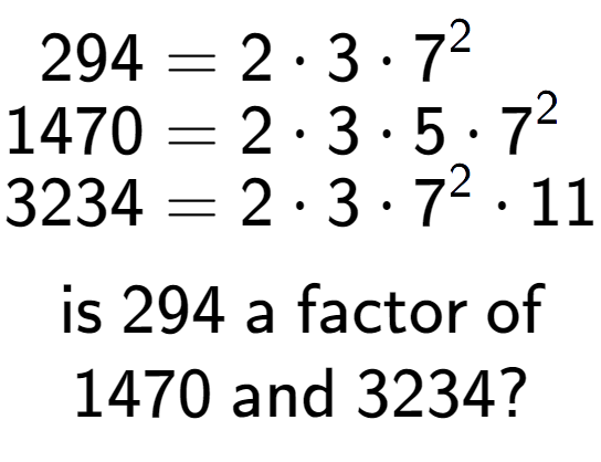 A LaTex expression showing \begin{align*}294 &= 2 times 3 times 7 to the power of 2 \\[-0.5em]1470 &= 2 times 3 times 5 times 7 to the power of 2 \\[-0.5em]3234 &= 2 times 3 times 7 to the power of 2 times 11\end{align*}\\\\ \textsf{is }294\textsf{ a factor of}\\1470\textsf{ and }3234?