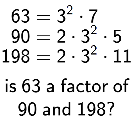 A LaTex expression showing \begin{align*}63 &= 3 to the power of 2 times 7\\[-0.5em]90 &= 2 times 3 to the power of 2 times 5\\[-0.5em]198 &= 2 times 3 to the power of 2 times 11\end{align*}\\\\ \textsf{is }63\textsf{ a factor of}\\90\textsf{ and }198?