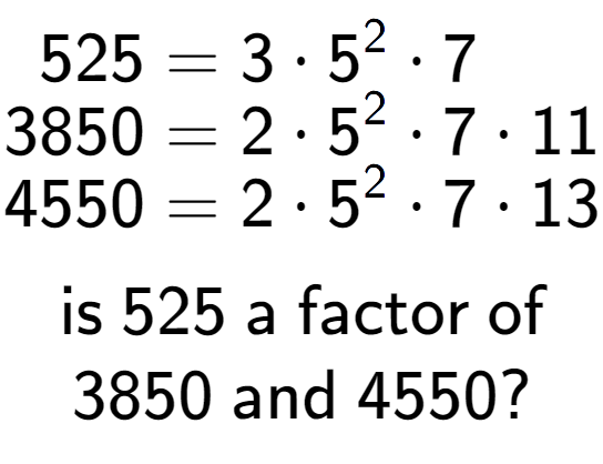 A LaTex expression showing \begin{align*}525 &= 3 times 5 to the power of 2 times 7\\[-0.5em]3850 &= 2 times 5 to the power of 2 times 7 times 11\\[-0.5em]4550 &= 2 times 5 to the power of 2 times 7 times 13\end{align*}\\\\ \textsf{is }525\textsf{ a factor of}\\3850\textsf{ and }4550?