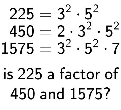 A LaTex expression showing \begin{align*}225 &= 3 to the power of 2 times 5 to the power of 2 \\[-0.5em]450 &= 2 times 3 to the power of 2 times 5 to the power of 2 \\[-0.5em]1575 &= 3 to the power of 2 times 5 to the power of 2 times 7\end{align*}\\\\ \textsf{is }225\textsf{ a factor of}\\450\textsf{ and }1575?