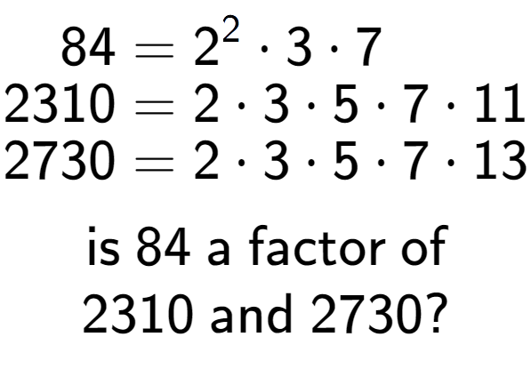 A LaTex expression showing \begin{align*}84 &= 2 to the power of 2 times 3 times 7\\[-0.5em]2310 &= 2 times 3 times 5 times 7 times 11\\[-0.5em]2730 &= 2 times 3 times 5 times 7 times 13\end{align*}\\\\ \textsf{is }84\textsf{ a factor of}\\2310\textsf{ and }2730?