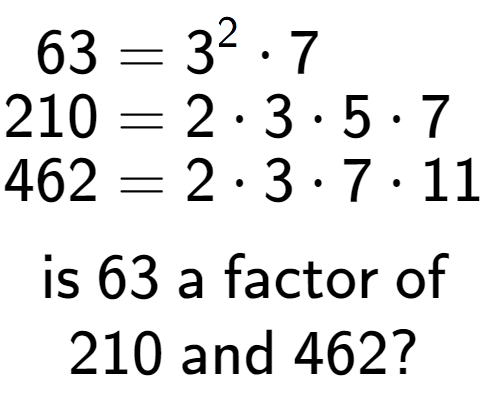 A LaTex expression showing \begin{align*}63 &= 3 to the power of 2 times 7\\[-0.5em]210 &= 2 times 3 times 5 times 7\\[-0.5em]462 &= 2 times 3 times 7 times 11\end{align*}\\\\ \textsf{is }63\textsf{ a factor of}\\210\textsf{ and }462?