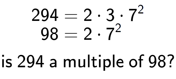 A LaTex expression showing \begin{align*}294 &= 2 times 3 times 7 to the power of 2 \\[-0.5em]98 &= 2 times 7 to the power of 2 \end{align*}\\\\ \textsf{is }294\textsf{ a multiple of }98?