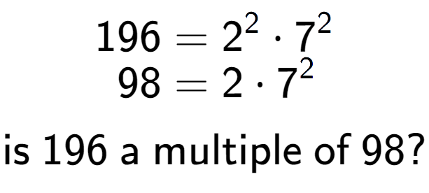 A LaTex expression showing \begin{align*}196 &= 2 to the power of 2 times 7 to the power of 2 \\[-0.5em]98 &= 2 times 7 to the power of 2 \end{align*}\\\\ \textsf{is }196\textsf{ a multiple of }98?