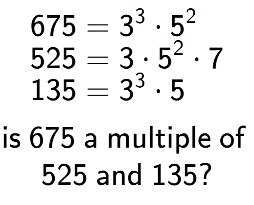 A LaTex expression showing \begin{align*}675 &= 3 to the power of 3 times 5 to the power of 2 \\[-0.5em]525 &= 3 times 5 to the power of 2 times 7\\[-0.5em]135 &= 3 to the power of 3 times 5\end{align*}\\\\ \textsf{is }675\textsf{ a multiple of }\\525\textsf{ and }135?