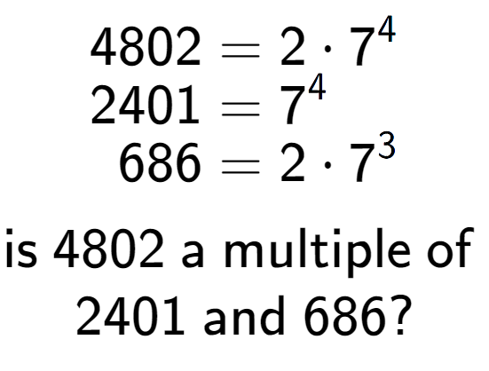 A LaTex expression showing \begin{align*}4802 &= 2 times 7 to the power of 4 \\[-0.5em]2401 &= 7 to the power of 4 \\[-0.5em]686 &= 2 times 7 to the power of 3 \end{align*}\\\\ \textsf{is }4802\textsf{ a multiple of }\\2401\textsf{ and }686?