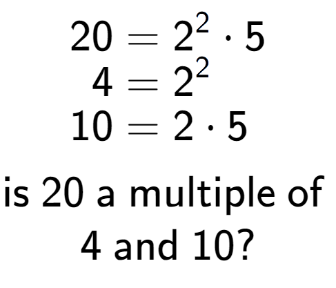 A LaTex expression showing \begin{align*}20 &= 2 to the power of 2 times 5\\[-0.5em]4 &= 2 to the power of 2 \\[-0.5em]10 &= 2 times 5\end{align*}\\\\ \textsf{is }20\textsf{ a multiple of }\\4\textsf{ and }10?