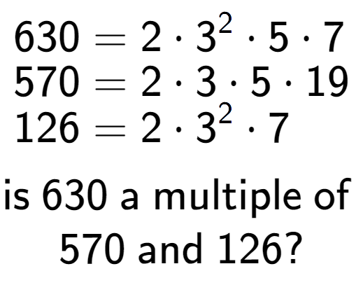 A LaTex expression showing \begin{align*}630 &= 2 times 3 to the power of 2 times 5 times 7\\[-0.5em]570 &= 2 times 3 times 5 times 19\\[-0.5em]126 &= 2 times 3 to the power of 2 times 7\end{align*}\\\\ \textsf{is }630\textsf{ a multiple of }\\570\textsf{ and }126?