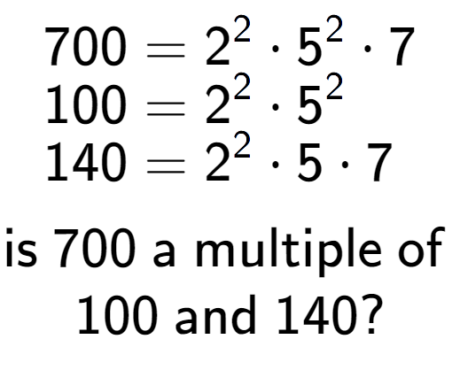 A LaTex expression showing \begin{align*}700 &= 2 to the power of 2 times 5 to the power of 2 times 7\\[-0.5em]100 &= 2 to the power of 2 times 5 to the power of 2 \\[-0.5em]140 &= 2 to the power of 2 times 5 times 7\end{align*}\\\\ \textsf{is }700\textsf{ a multiple of }\\100\textsf{ and }140?