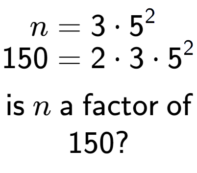 A LaTex expression showing \begin{align*}n &= 3 times 5 to the power of 2 \\[-0.5em]150 &= 2 times 3 times 5 to the power of 2 \end{align*}\\\\ \textsf{is }n\textsf{ a factor of}\\150?