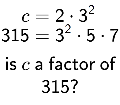 A LaTex expression showing \begin{align*}c &= 2 times 3 to the power of 2 \\[-0.5em]315 &= 3 to the power of 2 times 5 times 7\end{align*}\\\\ \textsf{is }c\textsf{ a factor of}\\315?