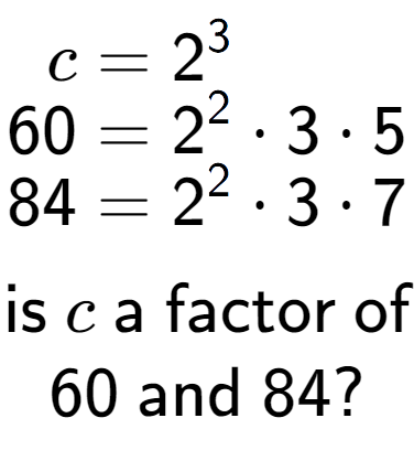 A LaTex expression showing \begin{align*}c &= 2 to the power of 3 \\[-0.5em]60 &= 2 to the power of 2 times 3 times 5\\[-0.5em]84 &= 2 to the power of 2 times 3 times 7\end{align*}\\\\ \textsf{is }c\textsf{ a factor of}\\60\textsf{ and }84?