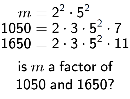 A LaTex expression showing \begin{align*}m &= 2 to the power of 2 times 5 to the power of 2 \\[-0.5em]1050 &= 2 times 3 times 5 to the power of 2 times 7\\[-0.5em]1650 &= 2 times 3 times 5 to the power of 2 times 11\end{align*}\\\\ \textsf{is }m\textsf{ a factor of}\\1050\textsf{ and }1650?