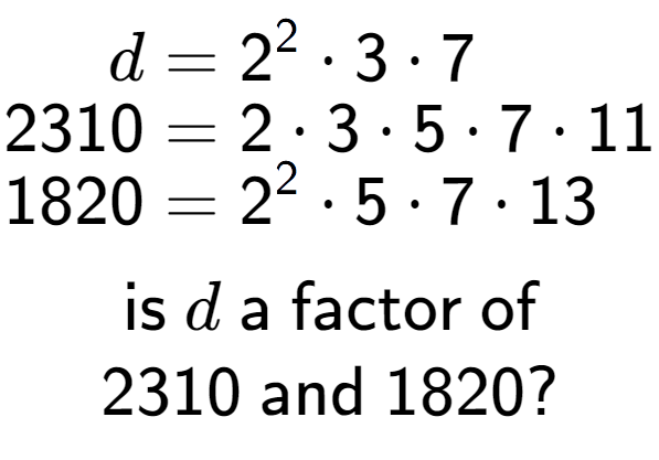 A LaTex expression showing \begin{align*}d &= 2 to the power of 2 times 3 times 7\\[-0.5em]2310 &= 2 times 3 times 5 times 7 times 11\\[-0.5em]1820 &= 2 to the power of 2 times 5 times 7 times 13\end{align*}\\\\ \textsf{is }d\textsf{ a factor of}\\2310\textsf{ and }1820?