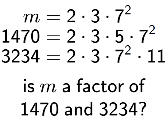 A LaTex expression showing \begin{align*}m &= 2 times 3 times 7 to the power of 2 \\[-0.5em]1470 &= 2 times 3 times 5 times 7 to the power of 2 \\[-0.5em]3234 &= 2 times 3 times 7 to the power of 2 times 11\end{align*}\\\\ \textsf{is }m\textsf{ a factor of}\\1470\textsf{ and }3234?