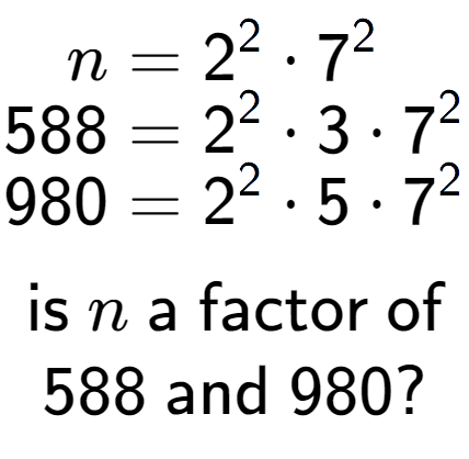 A LaTex expression showing \begin{align*}n &= 2 to the power of 2 times 7 to the power of 2 \\[-0.5em]588 &= 2 to the power of 2 times 3 times 7 to the power of 2 \\[-0.5em]980 &= 2 to the power of 2 times 5 times 7 to the power of 2 \end{align*}\\\\ \textsf{is }n\textsf{ a factor of}\\588\textsf{ and }980?