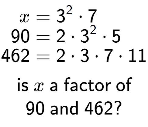 A LaTex expression showing \begin{align*}x &= 3 to the power of 2 times 7\\[-0.5em]90 &= 2 times 3 to the power of 2 times 5\\[-0.5em]462 &= 2 times 3 times 7 times 11\end{align*}\\\\ \textsf{is }x\textsf{ a factor of}\\90\textsf{ and }462?