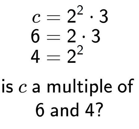 A LaTex expression showing \begin{align*}c &= 2 to the power of 2 times 3\\[-0.5em]6 &= 2 times 3\\[-0.5em]4 &= 2 to the power of 2 \end{align*}\\\\ \textsf{is }c\textsf{ a multiple of }\\6\textsf{ and }4?