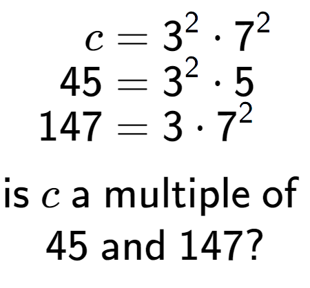 A LaTex expression showing \begin{align*}c &= 3 to the power of 2 times 7 to the power of 2 \\[-0.5em]45 &= 3 to the power of 2 times 5\\[-0.5em]147 &= 3 times 7 to the power of 2 \end{align*}\\\\ \textsf{is }c\textsf{ a multiple of }\\45\textsf{ and }147?