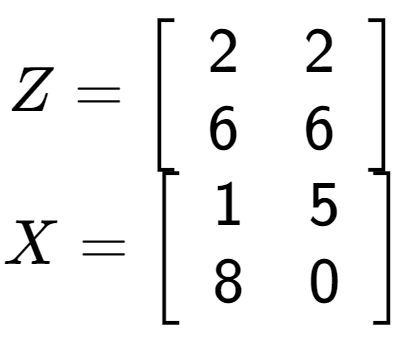 A LaTex expression showing Z = \left[ {\begin{array} {cc} 2 & 2 \\ 6 & 6 \end{array} } \right]\\X = \left[ {\begin{array} {cc} 1 & 5 \\ 8 & 0 \end{array} } \right]