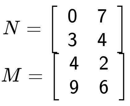 A LaTex expression showing N = \left[ {\begin{array} {cc} 0 & 7 \\ 3 & 4 \end{array} } \right]\\M = \left[ {\begin{array} {cc} 4 & 2 \\ 9 & 6 \end{array} } \right]