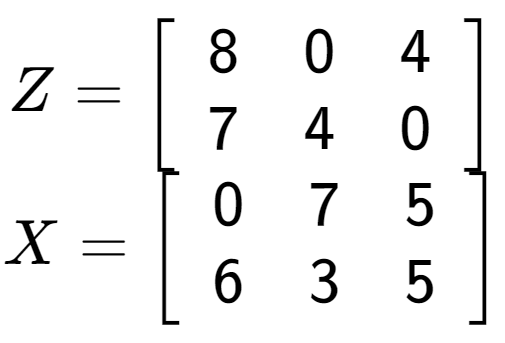 A LaTex expression showing Z = \left[ {\begin{array} {cc} 8 & 0 & 4 \\ 7 & 4 & 0 \end{array} } \right]\\X = \left[ {\begin{array} {cc} 0 & 7 & 5 \\ 6 & 3 & 5 \end{array} } \right]