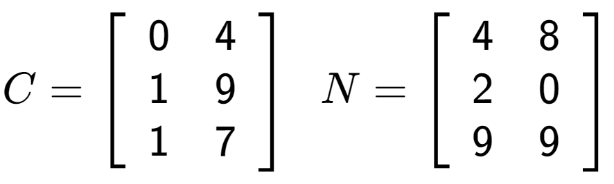 A LaTex expression showing C = \left[ {\begin{array} {ccc} 0 & 4 \\ 1 & 9 \\ 1 & 7 \end{array} } \right] \;\; N = \left[ {\begin{array} {ccc} 4 & 8 \\ 2 & 0 \\ 9 & 9 \end{array} } \right]