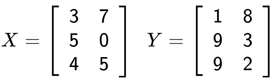 A LaTex expression showing X = \left[ {\begin{array} {ccc} 3 & 7 \\ 5 & 0 \\ 4 & 5 \end{array} } \right] \;\; Y = \left[ {\begin{array} {ccc} 1 & 8 \\ 9 & 3 \\ 9 & 2 \end{array} } \right]