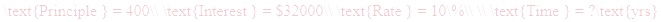 A LaTex expression showing \text{Principle } = 400\\ \text{Interest } = $32000\\ \text{Rate } = 10\%\\ \\ \text{Time } = ?\text{yrs}