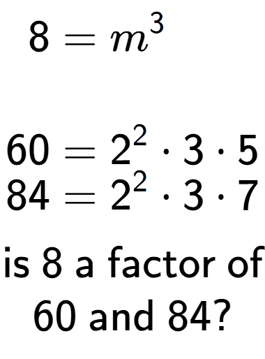 A LaTex expression showing \begin{align*}8 &= m to the power of 3 \\\\[-0.5em]60 &= 2 to the power of 2 times 3 times 5\\[-0.5em]84 &= 2 to the power of 2 times 3 times 7\end{align*}\\\\ \textsf{is }8\textsf{ a factor of}\\60\textsf{ and }84?