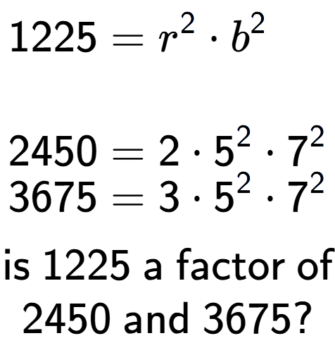 A LaTex expression showing \begin{align*}1225 &= r to the power of 2 times b to the power of 2 \\\\[-0.5em]2450 &= 2 times 5 to the power of 2 times 7 to the power of 2 \\[-0.5em]3675 &= 3 times 5 to the power of 2 times 7 to the power of 2 \end{align*}\\\\ \textsf{is }1225\textsf{ a factor of}\\2450\textsf{ and }3675?